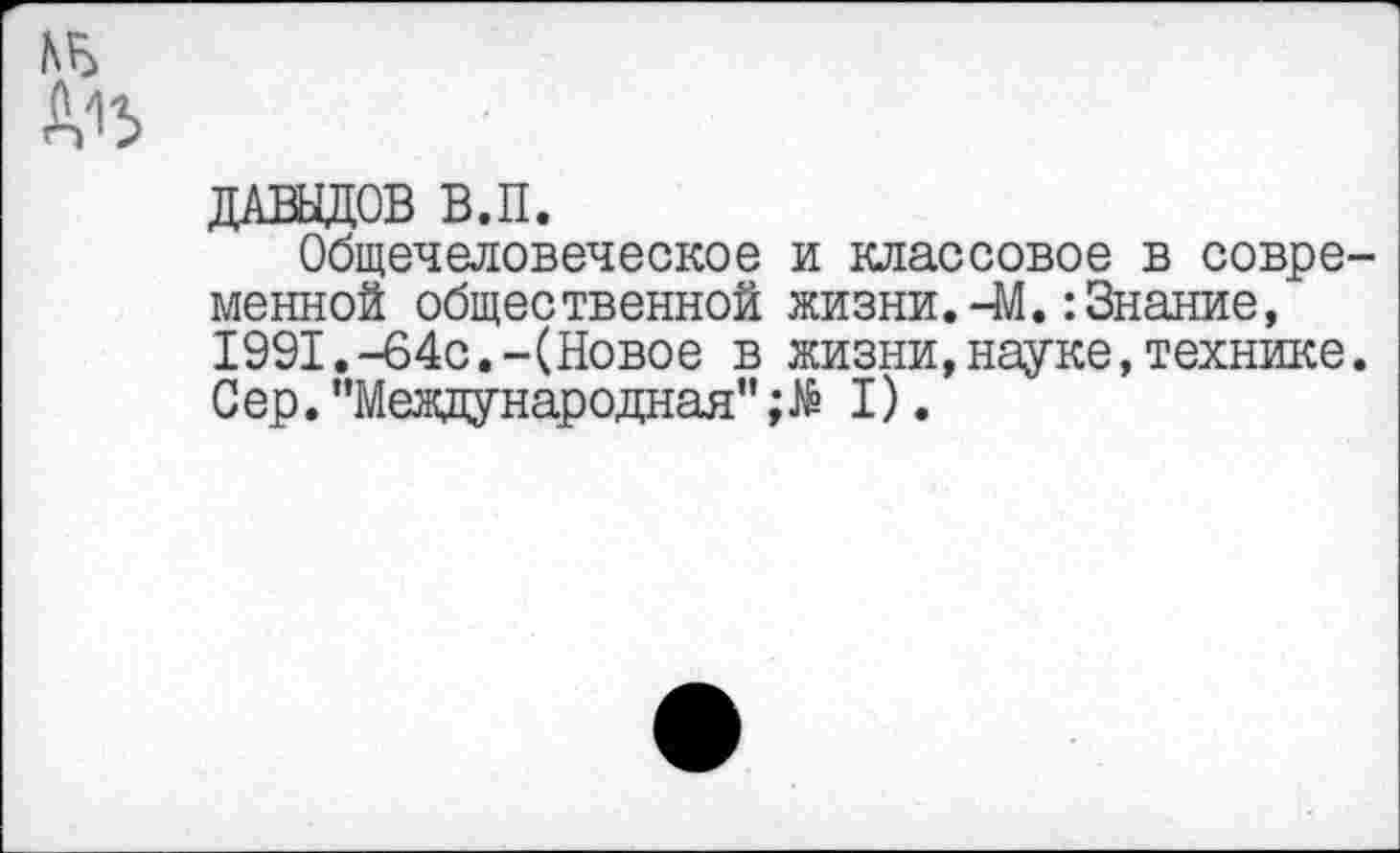 ﻿ДАВЫДОВ В.П.
Общечеловеческое и классовое в современной общественной жизни.-М.:Знание, 1991.-64с.-(Новое в жизни,науке,технике. Сер. "Международная" I).